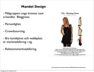 Mandel Design
- Målgruppen: unga kvinnor som
e-handlar. Bloggvana.
- Personlighet.
- Crowdsourcing.
- Bra kundtjänst och webbplats
är marknadsföring i sig.
- Relationsmarknadsföring.
http://www.ﬂickr.com/photos/scobleizer/3238530126/sizes/l/in/photostream/
torsdag den 25 november 2010
 
