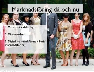 Marknadsföring då och nu
1. Massmarknadsföring
2. Direktreklam
3. Digital marknadsföring / Social
marknadsföring
http://www.ﬂickr.com/photos/dmountain/5129889083/sizes/l/in/photostream/
torsdag den 25 november 2010
 