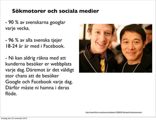 Sökmotorer och sociala medier
- 90 % av svenskarna googlar
varje vecka.
- 96 % av alla svenska tjejer
18-24 år är med i Facebook.
- Ni kan aldrig räkna med att
kunderna besöker er webbplats
varje dag. Däremot är det väldigt
stor chans att de besöker
Google och Facebook varje dag.
Därför måste ni hamna i deras
ﬂöde.
http://www.ﬂickr.com/photos/scobleizer/3238530126/sizes/l/in/photostream/
torsdag den 25 november 2010
 