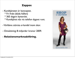 Zappos
- Kundtjänsten är konceptet.
* Fri frakt (båda hållen)
* 365 dagars bytesrätt.
* Kundtjänst nås via telefon dygnet runt.
-Världens största e-handel inom skor.
- Omsättning: 8 miljarder kronor 2009.
- Relationsmarknadsföring.
torsdag den 25 november 2010
 