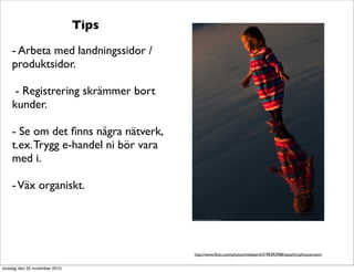 Tips
- Arbeta med landningssidor /
produktsidor.
- Registrering skrämmer bort
kunder.
- Se om det ﬁnns några nätverk,
t.ex.Trygg e-handel ni bör vara
med i.
-Väx organiskt.
http://www.ﬂickr.com/photos/mikebaird/3190392908/sizes/l/in/photostream/
torsdag den 25 november 2010
 