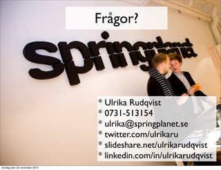 Frågor?
* Ulrika Rudqvist
* 0731-513154
* ulrika@springplanet.se
* twitter.com/ulrikaru
* slideshare.net/ulrikarudqvist
* linkedin.com/in/ulrikarudqvist
torsdag den 25 november 2010
 