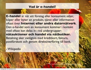 Vad är e-handel?
E-handel är när ett företag eller konsument säljer,
köper eller byter en produkt, tjänst eller information
oftast över Internet eller andra datornätverk.
Den e-handel som en konsument kommer i kontakt
med oftast kan delas in i två undergrupper:
nätauktioner och handel via nätbutiker.
Betalning sker vanligtvis med kreditkort, faktura,
postförskott och genom direktöverföring till bank.
- Wikipedia
http://www.ﬂickr.com/photos/zyllan/4768458841/sizes/l/in/photostream/
torsdag den 25 november 2010
 