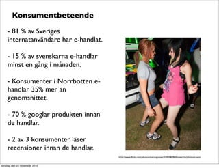 Konsumentbeteende
- 81 % av Sveriges
internatanvändare har e-handlat.
- 15 % av svenskarna e-handlar
minst en gång i månaden.
- Konsumenter i Norrbotten e-
handlar 35% mer än
genomsnittet.
- 70 % googlar produkten innan
de handlar.
- 2 av 3 konsumenter läser
recensioner innan de handlar.
http://www.ﬂickr.com/photos/marcogomes/3300584960/sizes/l/in/photostream/
torsdag den 25 november 2010
 
