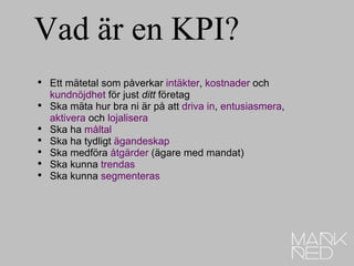 Vad är en KPI?  Ett mätetal som påverkar  intäkter ,  kostnader  och  kundnöjdhet  för just  ditt  företag Ska mäta hur bra ni är på att  driva in ,  entusiasmera ,  aktivera  och  lojalisera Ska ha  måltal Ska ha tydligt  ägandeskap Ska medföra  åtgärder  (ägare med mandat) Ska kunna  trendas Ska kunna  segmenteras 