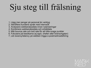 Sju steg till frälsning 1. Lägg mer pengar på personal än verktyg 2. Identifiera kundens språk med internsök 3. Analysera webbanalysdata innan nylanseringar 4. Kombinera webbanalysdata och enkätdata 5. Mät bounce rate och exit rate för att hitta svaga punkter 6. Fokusera på besökarna (ej egot, chefen eller branschgalan) 7. Låt recency/latency på webben trigga e-postmarknadsföring 