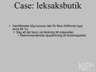 Case: leksaksbutik Identifierade hög bounce rate för flera AdWords (upp emot 60 %) Såg att det beror på länkning till indexsidan Rekommenderade djuplänkning till landningssidor 