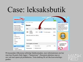 Case: leksaksbutik På kassasidan tillkommer plötsligt fraktkostnaden, men informationen om hur man kan få gratis frakt ligger i “bannerytan”. Dessutom påminns man ej  om vad man sparar på produkterna. Testa ändring för att öka konverterings- graden.  