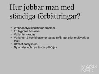 Hur jobbar man med ständiga förbättringar? Webbanalys identifierar problem En hypotes beskrivs Varianter skapas Varianter & kombinationer testas (A/B-test eller multivariata test) Utfallet analyseras Ny analys och nya tester påbörjas 