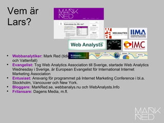 Vem är Lars? Webbanalytiker:  Mark Red (tidigare på Satama Interactive, Trainers’ House och Vattenfall) Evangelist:  Tog Web Analytics Association till Sverige, startade Web Analytics Wednesday i Sverige, är European Evangelist för International Internet Marketing Association Entusiast:  Ansvarig för programmet på Internet Marketing Conference i bl.a. Stockholm, Vancouver och New York. Bloggare:  MarkRed.se, webbanalys.nu och WebAnalysts.Info Frilansare:  Dagens Media, m.fl. 