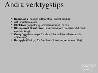 Andra verktygstips ScoutLabs  (bevaka ditt företag i social media) 4Q  (snabbenkäter) ClickTale  (inspelning, scroll heatmaps, m.m.) Stompernet Scrutinizer  (snålvariant om du ej har råd med eye-tracking) CrazyEgg  (heatmaps för klick, bl.a. utifrån referrers och söktermer) Kampyle  (Verktyg för feedback, kan integreras med GA) 