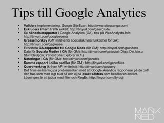 Tips till Google Analytics Validera  implementering, Google SiteScan:http://www.sitescanga.com/ Exkludera intern trafik  enkelt:http://tinyurl.com/gaexclude Se  händelserapporter  i Google Analytics (GA), tips på WebAnalysts.Info: http://tinyurl.com/googleevents Greasemonkey  (GM) (krävs för specialskrivna funktioner för GA): http://tinyurl.com/gagrease Exportera  GA-rapporter till Google Docs  (för GM):http://tinyurl.com/gatodocs Data för  Sociala Medier i GA  (för GM):http://tinyurl.com/gasocial(Digg, Del.icio.u, StumbleUpon, Yahoo! Site Explorer m.fl.) Noteringar i GA  (för GM):http://tinyurl.com/ganotes Samma rapport i olika profiler  (för GM):http://tinyurl.com/gaprofiles Query-verktyg  (kräver API whitelist):http://tinyurl.com/gaquery Det finns en lösning på problematiken med att Google Analytics rapporterar på de ord/den fras som man lagt bud på och ej på  exakt sökfras  som besökaren använt. Lösningen är att jobba med filter och RegEx: http://tinyurl.com/5yrdgj 