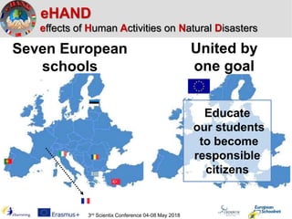 eHAND
effects of Human Activities on Natural Disasters
Seven European
schools
United by
one goal
Educate
our students
to become
responsible
citizens
3rd Scientix Conference 04-08 May 2018
 