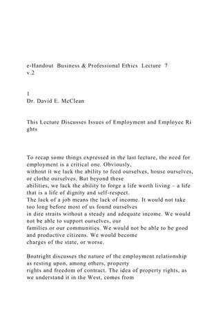 e‐Handout Business & Professional Ethics Lecture 7
v.2
1
Dr. David E. McClean
This Lecture Discusses Issues of Employment and Employee Ri
ghts
To recap some things expressed in the last lecture, the need for
employment is a critical one. Obviously,
without it we lack the ability to feed ourselves, house ourselves,
or clothe ourselves. But beyond these
abilities, we lack the ability to forge a life worth living – a life
that is a life of dignity and self-respect.
The lack of a job means the lack of income. It would not take
too long before most of us found ourselves
in dire straits without a steady and adequate income. We would
not be able to support ourselves, our
families or our communities. We would not be able to be good
and productive citizens. We would become
charges of the state, or worse.
Boatright discusses the nature of the employment relationship
as resting upon, among others, property
rights and freedom of contract. The idea of property rights, as
we understand it in the West, comes from
 