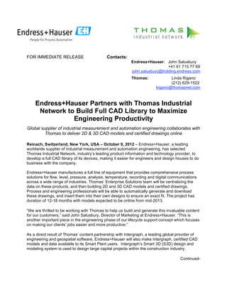 FOR IMMEDIATE RELEASE                        Contacts:
                                                           Endress+Hauser: John Salusbury
                                                                             +41 61 715 77 69
                                                           john.salusbury@holding.endress.com
                                                           Thomas:               Linda Rigano
                                                                                 (212) 629-1522
                                                                         lrigano@thomasnet.com



    Endress+Hauser Partners with Thomas Industrial
     Network to Build Full CAD Library to Maximize
               Engineering Productivity
Global supplier of industrial measurement and automation engineering collaborates with
         Thomas to deliver 2D & 3D CAD models and certified drawings online

Reinach, Switzerland, New York, USA – October 9, 2012 – Endress+Hauser, a leading
worldwide supplier of industrial measurement and automation engineering, has selected
Thomas Industrial Network, industry’s leading product information and technology provider, to
develop a full CAD library of its devices, making it easier for engineers and design houses to do
business with the company.

Endress+Hauser manufactures a full line of equipment that provides comprehensive process
solutions for flow, level, pressure, analysis, temperature, recording and digital communications
across a wide range of industries. Thomas’ Enterprise Solutions team will be centralizing the
data on these products, and then building 2D and 3D CAD models and certified drawings.
Process and engineering professionals will be able to automatically generate and download
these drawings, and insert them into their own designs to ensure an exact fit. The project has
duration of 12-18 months with models expected to be online from mid-2013.

“We are thrilled to be working with Thomas to help us build and generate this invaluable content
for our customers,” said John Salusbury, Director of Marketing at Endress+Hauser. “This is
another important piece in the engineering phase of our lifecycle support concept which focuses
on making our clients’ jobs easier and more productive.”

As a direct result of Thomas’ content partnership with Intergraph, a leading global provider of
engineering and geospatial software, Endress+Hauser will also make Intergraph, certified CAD
models and data available to its Smart Plant users. Intergraph’s Smart 3D (S3D) design and
modeling system is used to design large capital projects within the construction industry.

                                                                                      Continued-
 