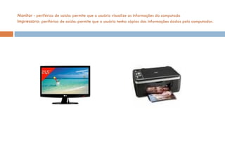 Monitor  - periférico de saída: permite que o usuário visualize as informações do computado Impressora - periférico de saída: permite que o usuário tenha cópias das informações dadas pelo computador.  