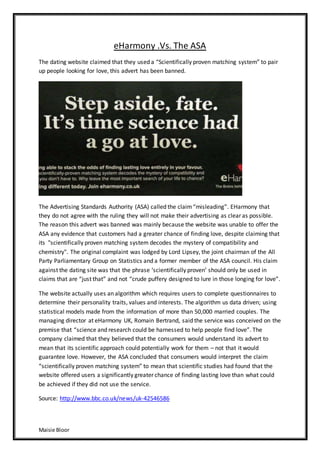 Maisie Bloor
eHarmony .Vs. The ASA
The dating website claimed that they used a “Scientifically proven matching system” to pair
up people looking for love, this advert has been banned.
The Advertising Standards Authority (ASA) called the claim“misleading”. EHarmony that
they do not agree with the ruling they will not make their advertising as clear as possible.
The reason this advert was banned was mainly because the website was unable to offer the
ASA any evidence that customers had a greater chance of finding love, despite claiming that
its "scientifically proven matching system decodes the mystery of compatibility and
chemistry". The original complaint was lodged by Lord Lipsey, the joint chairman of the All
Party Parliamentary Group on Statistics and a former member of the ASA council. His claim
against the dating site was that the phrase ‘scientifically proven’ should only be used in
claims that are “just that” and not “crude puffery designed to lure in those longing for love”.
The website actually uses an algorithm which requires users to complete questionnaires to
determine their personality traits, values and interests. The algorithm us data driven; using
statistical models made from the information of more than 50,000 married couples. The
managing director at eHarmony UK, Romain Bertrand, said the service was conceived on the
premise that “science and research could be harnessed to help people find love”. The
company claimed that they believed that the consumers would understand its advert to
mean that its scientific approach could potentially work for them – not that it would
guarantee love. However, the ASA concluded that consumers would interpret the claim
“scientifically proven matching system” to mean that scientific studies had found that the
website offered users a significantly greater chance of finding lasting love than what could
be achieved if they did not use the service.
Source: http://www.bbc.co.uk/news/uk-42546586
 