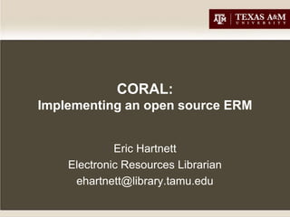 CORAL:
Implementing an open source ERM


             Eric Hartnett
    Electronic Resources Librarian
     ehartnett@library.tamu.edu
 