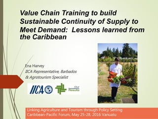 Ena Harvey
IICA Representative, Barbados
& Agrotourism Specialist
Linking Agriculture and Tourism through Policy Setting
Caribbean-Pacific Forum, May 25-28, 2016 Vanuatu
Value Chain Training to build
Sustainable Continuity of Supply to
Meet Demand: Lessons learned from
the Caribbean
 