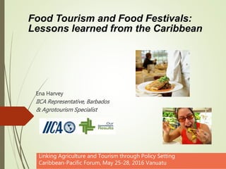 Ena Harvey
IICA Representative, Barbados
& Agrotourism Specialist
Linking Agriculture and Tourism through Policy Setting
Caribbean-Pacific Forum, May 25-28, 2016 Vanuatu
Food Tourism and Food Festivals:
Lessons learned from the Caribbean
 