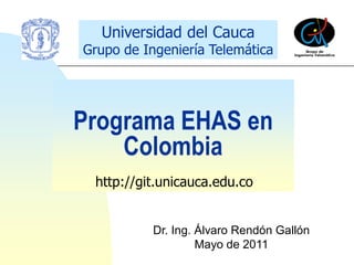 Universidad del Cauca
Grupo de Ingeniería Telemática




Programa EHAS en
    Colombia
 http://git.unicauca.edu.co


           Dr. Ing. Álvaro Rendón Gallón
                    Mayo de 2011
 