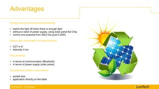 Advantages
EHA Sensor | Advantages
Energy saving and environmental friendly:
• switch the light off when there is enough light
• without a need of power supply, using solar panel Sol Chip
• control unit powered from DALI line (just 0.25W)
Sensor with combination of measurements:
• CCT in K
• Intensity in lux
Fully wireless:
• in terms of communication (Bluetooth)
• in terms of power supply (solar panel)
Accurate and realistic mesurement:
• pocket size
• application directly on the table
 