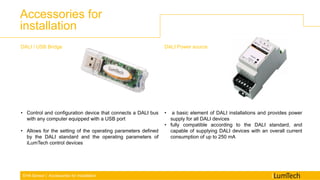 EHA Sensor | Accessories for installation
Accessories for
installation
DALI / USB Bridge
• Control and configuration device that connects a DALI bus
with any computer equipped with a USB port
• Allows for the setting of the operating parameters defined
by the DALI standard and the operating parameters of
iLumTech control devices
DALI Power source
• a basic element of DALI installations and provides power
supply for all DALI devices
• fully compatible according to the DALI standard, and
capable of supplying DALI devices with an overall current
consumption of up to 250 mA
 
