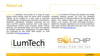 EHA Sensor | About us
About us
iLumTech is developer and provider of a range of unique
lighting control devices under the brand name Connected
Lighting. All are suitable for a wide range of customers
including lighting, non-lighting and component manufacturers,
distributors, wholesalers, installation companies and end
users. iLumTech supports customers with a wide range of
comprehensive services across industrial, optical, thermal,
electronic, and mechanical design, all of which are supported
by excellent supply-chain management, full system testing,
and prototyping as well further OEM support, for more
information visit www.ilumtech.eu
Sol Chip is an Internet of Things (IoT) systems and energy
harvesting solutions provider. Sol Chip has developed
maintenance-free IoT solutions based on its Everlasting Solar
Battery. This compact battery can supply energy for the
lifetime of IoT devices. Sol Chip’s technology provides a
platform for disruptive applications such as home automation,
smart cities, precision agriculture and many more. For more
information, visit www.sol-chip.com
 