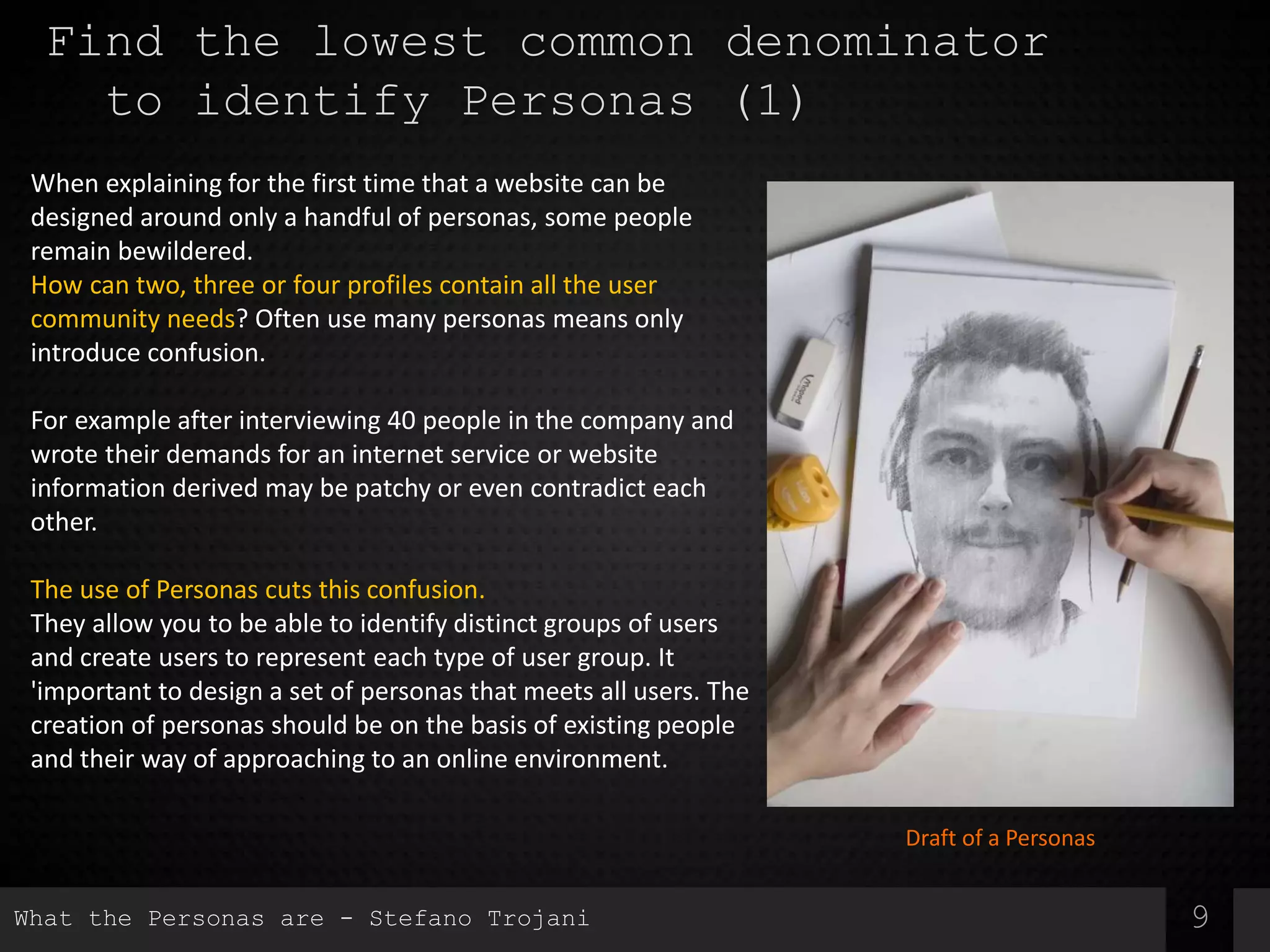 9
Find the lowest common denominator
to identify Personas (1)
When explaining for the first time that a website can be
designed around only a handful of personas, some people
remain bewildered.
How can two, three or four profiles contain all the user
community needs? Often use many personas means only
introduce confusion.
For example after interviewing 40 people in the company and
wrote their demands for an internet service or website
information derived may be patchy or even contradict each
other.
The use of Personas cuts this confusion.
They allow you to be able to identify distinct groups of users
and create users to represent each type of user group. It
'important to design a set of personas that meets all users. The
creation of personas should be on the basis of existing people
and their way of approaching to an online environment.
Draft of a Personas
What the Personas are - Stefano Trojani
 