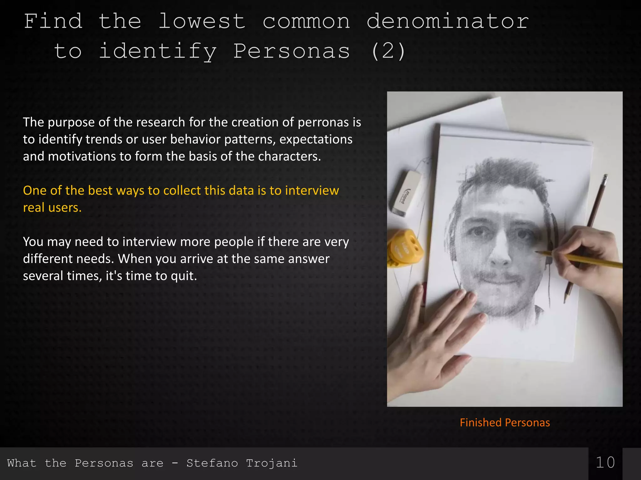 Find the lowest common denominator
to identify Personas (2)
The purpose of the research for the creation of perronas is
to identify trends or user behavior patterns, expectations
and motivations to form the basis of the characters.
One of the best ways to collect this data is to interview
real users.
You may need to interview more people if there are very
different needs. When you arrive at the same answer
several times, it's time to quit.
10
Finished Personas
What the Personas are - Stefano Trojani
 