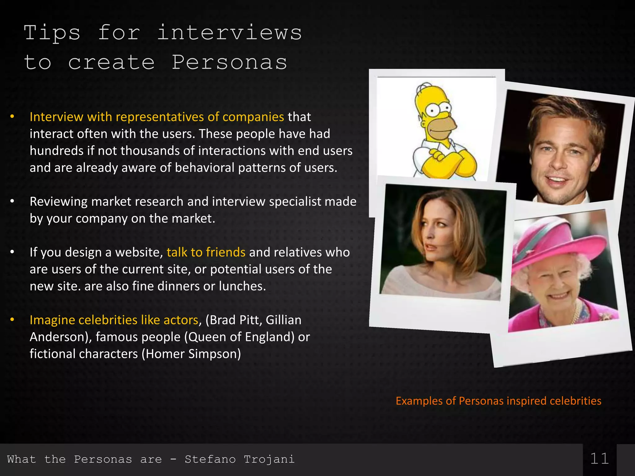 Tips for interviews
to create Personas
11
• Interview with representatives of companies that
interact often with the users. These people have had
hundreds if not thousands of interactions with end users
and are already aware of behavioral patterns of users.
• Reviewing market research and interview specialist made
by your company on the market.
• If you design a website, talk to friends and relatives who
are users of the current site, or potential users of the
new site. are also fine dinners or lunches.
• Imagine celebrities like actors, (Brad Pitt, Gillian
Anderson), famous people (Queen of England) or
fictional characters (Homer Simpson)
Examples of Personas inspired celebrities
What the Personas are - Stefano Trojani
 