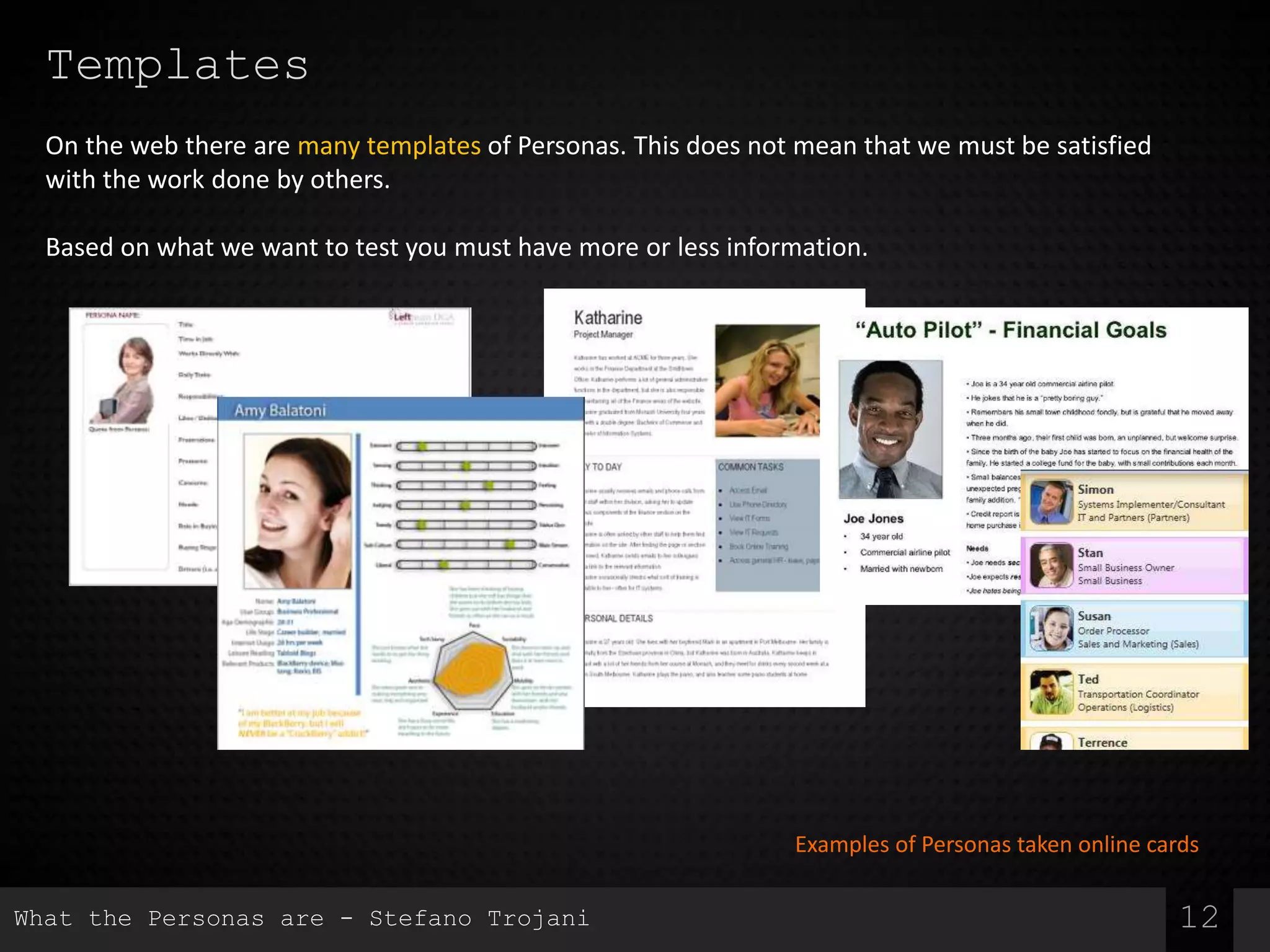 Templates
12
On the web there are many templates of Personas. This does not mean that we must be satisfied
with the work done by others.
Based on what we want to test you must have more or less information.
Examples of Personas taken online cards
What the Personas are - Stefano Trojani
 