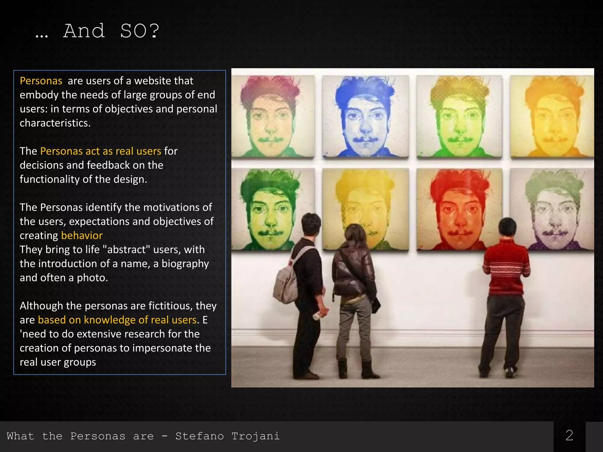 2
Personas are users of a website that
embody the needs of large groups of end
users: in terms of objectives and personal
characteristics.
The Personas act as real users for
decisions and feedback on the
functionality of the design.
The Personas identify the motivations of
the users, expectations and objectives of
creating behavior
They bring to life "abstract" users, with
the introduction of a name, a biography
and often a photo.
Although the personas are fictitious, they
are based on knowledge of real users. E
'need to do extensive research for the
creation of personas to impersonate the
real user groups
… And SO?
What the Personas are - Stefano Trojani
 