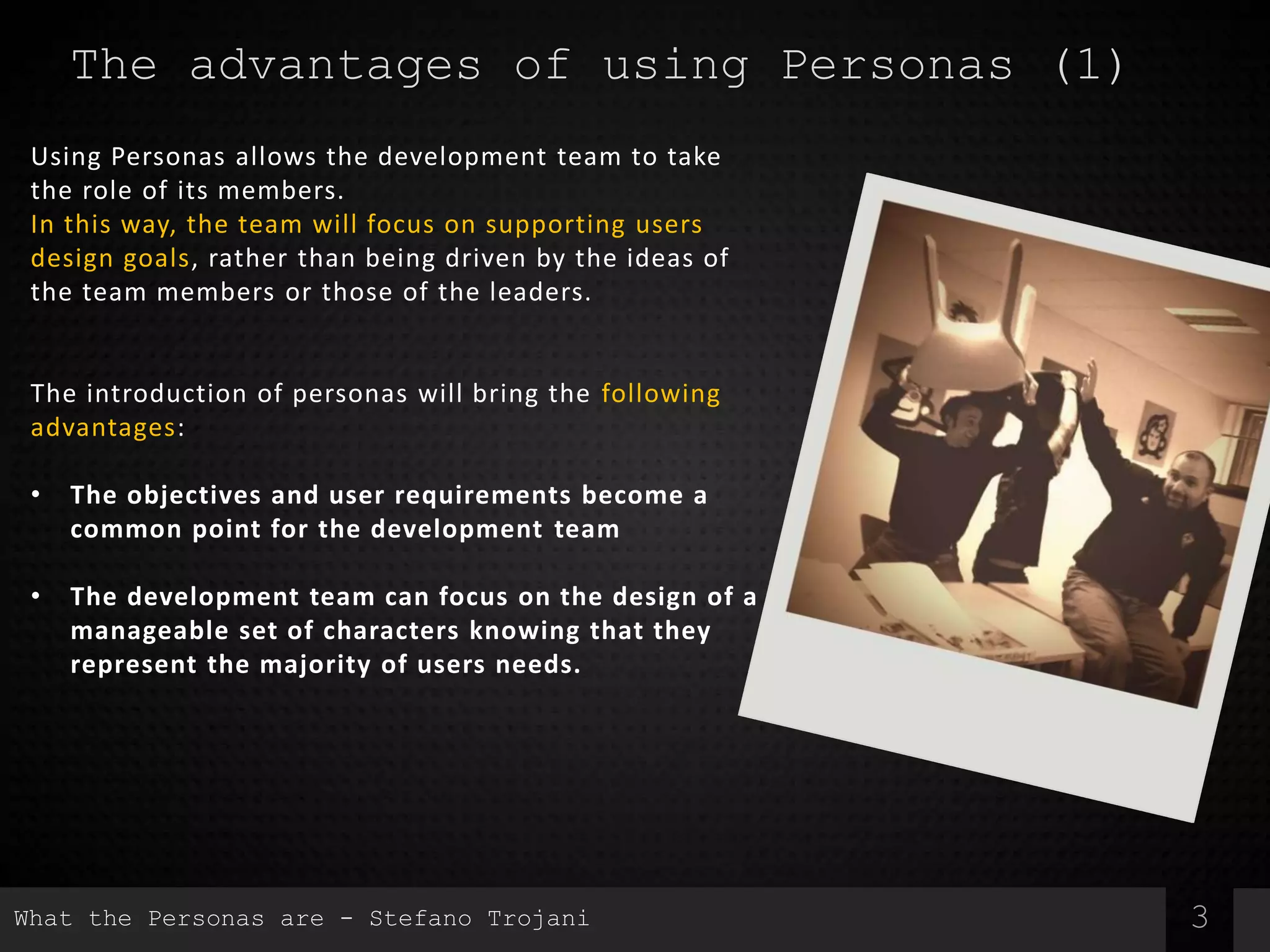 3
The advantages of using Personas (1)
Using Personas allows the development team to take
the role of its members.
In this way, the team will focus on supporting users
design goals, rather than being driven by the ideas of
the team members or those of the leaders.
The introduction of personas will bring the following
advantages:
• The objectives and user requirements become a
common point for the development team
• The development team can focus on the design of a
manageable set of characters knowing that they
represent the majority of users needs.
What the Personas are - Stefano Trojani
 