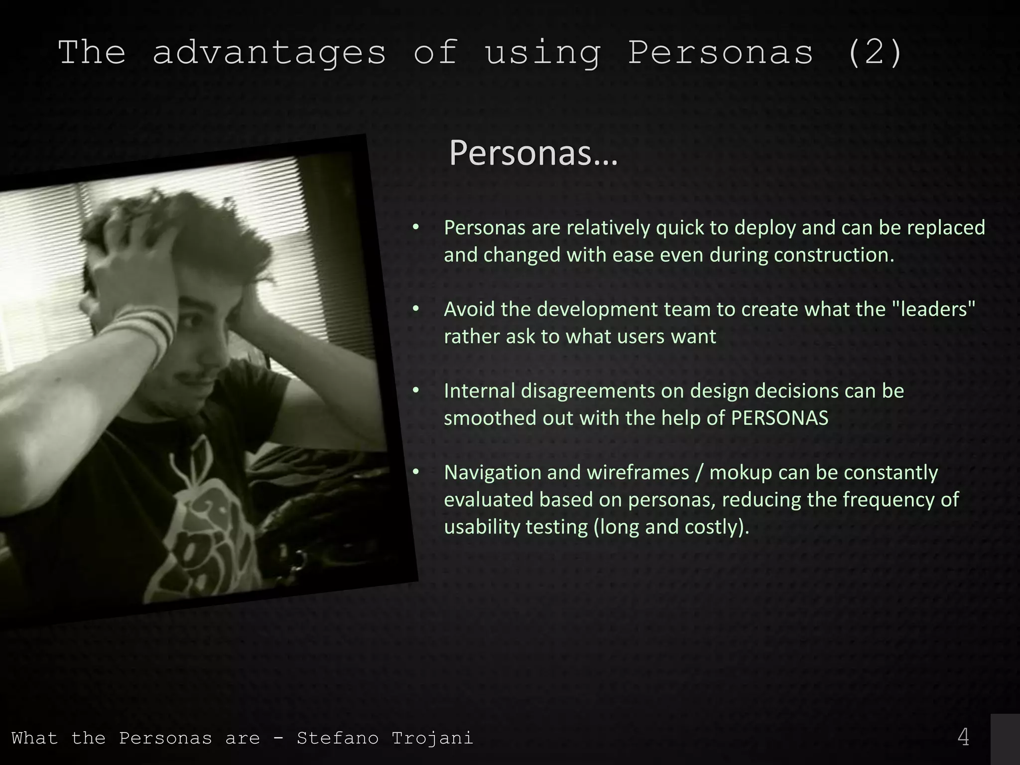 4
The advantages of using Personas (2)
• Personas are relatively quick to deploy and can be replaced
and changed with ease even during construction.
• Avoid the development team to create what the "leaders"
rather ask to what users want
• Internal disagreements on design decisions can be
smoothed out with the help of PERSONAS
• Navigation and wireframes / mokup can be constantly
evaluated based on personas, reducing the frequency of
usability testing (long and costly).
Personas…
What the Personas are - Stefano Trojani
 
