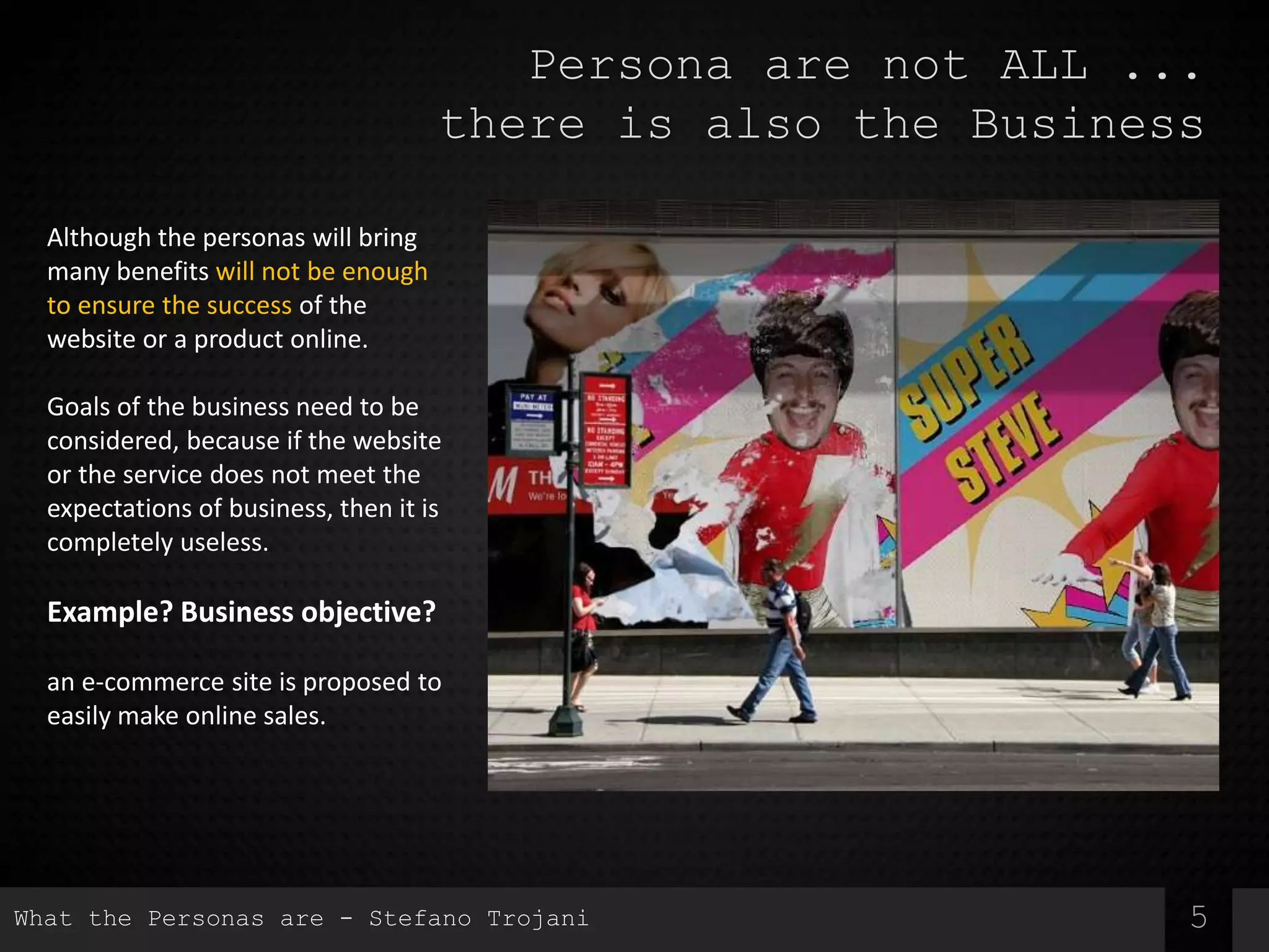 5
Persona are not ALL ...
there is also the Business
Although the personas will bring
many benefits will not be enough
to ensure the success of the
website or a product online.
Goals of the business need to be
considered, because if the website
or the service does not meet the
expectations of business, then it is
completely useless.
Example? Business objective?
an e-commerce site is proposed to
easily make online sales.
What the Personas are - Stefano Trojani
 