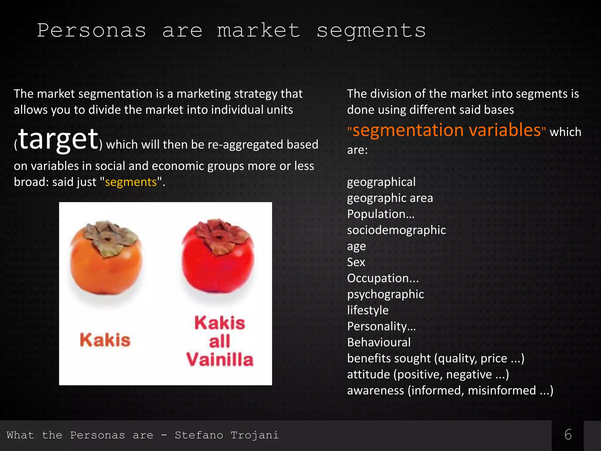 6
Personas are market segments
The market segmentation is a marketing strategy that
allows you to divide the market into individual units
(target) which will then be re-aggregated based
on variables in social and economic groups more or less
broad: said just "segments".
The division of the market into segments is
done using different said bases
"segmentation variables" which
are:
geographical
geographic area
Population…
sociodemographic
age
Sex
Occupation...
psychographic
lifestyle
Personality…
Behavioural
benefits sought (quality, price ...)
attitude (positive, negative ...)
awareness (informed, misinformed ...)
What the Personas are - Stefano Trojani
 