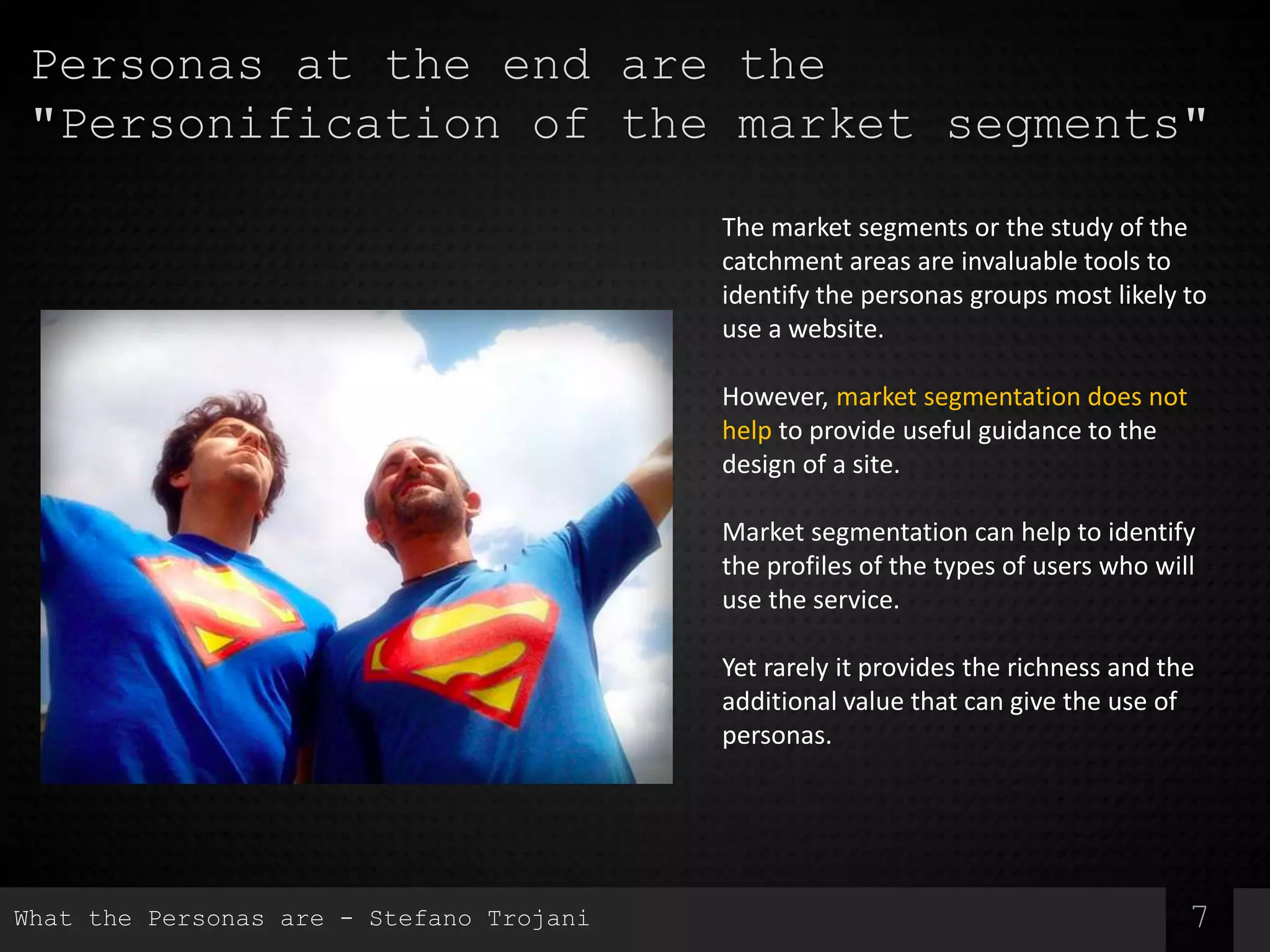 7
Personas at the end are the
"Personification of the market segments"
The market segments or the study of the
catchment areas are invaluable tools to
identify the personas groups most likely to
use a website.
However, market segmentation does not
help to provide useful guidance to the
design of a site.
Market segmentation can help to identify
the profiles of the types of users who will
use the service.
Yet rarely it provides the richness and the
additional value that can give the use of
personas.
What the Personas are - Stefano Trojani
 