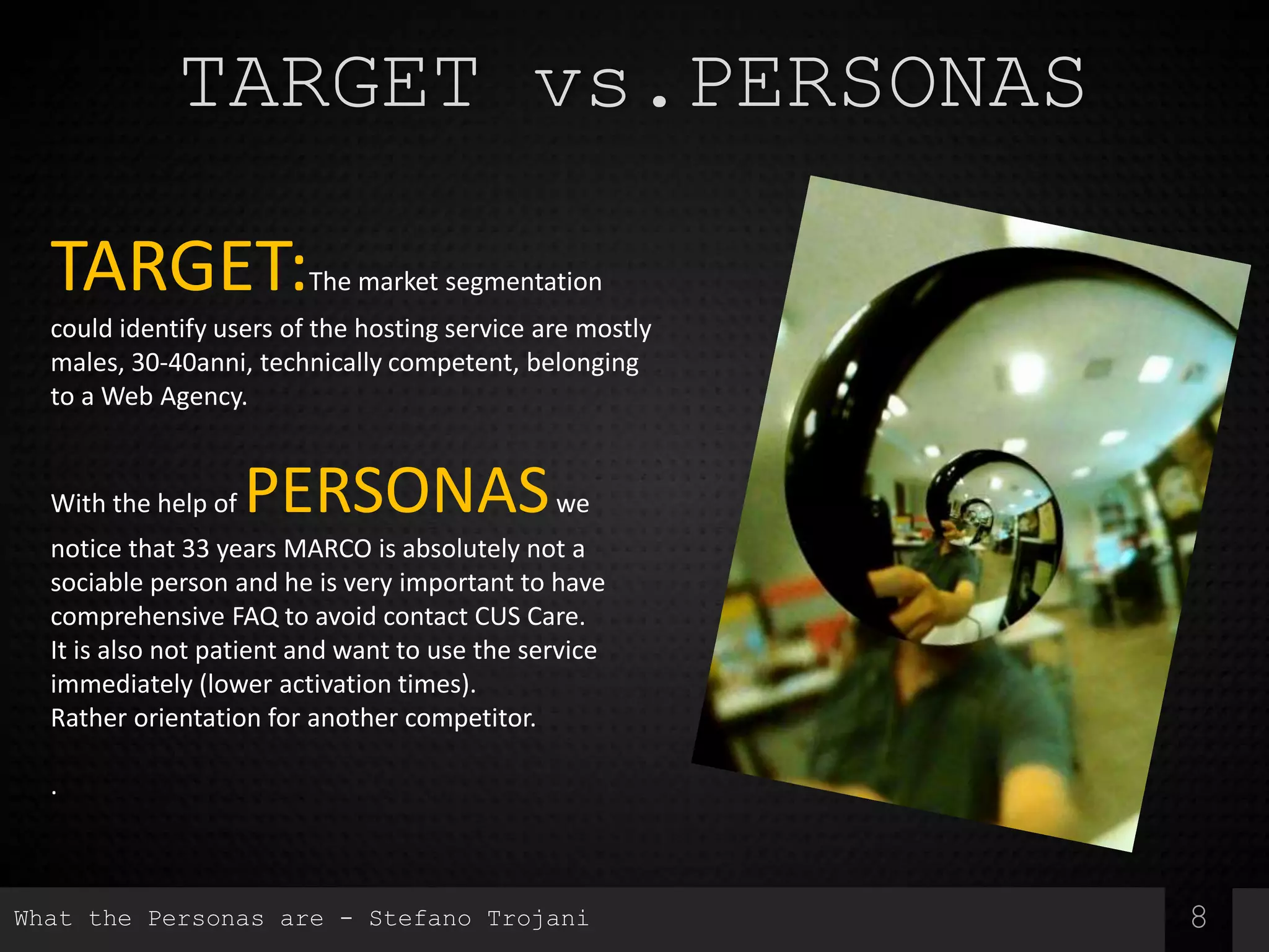 8
TARGET vs.PERSONAS
TARGET:The market segmentation
could identify users of the hosting service are mostly
males, 30-40anni, technically competent, belonging
to a Web Agency.
With the help of PERSONASwe
notice that 33 years MARCO is absolutely not a
sociable person and he is very important to have
comprehensive FAQ to avoid contact CUS Care.
It is also not patient and want to use the service
immediately (lower activation times).
Rather orientation for another competitor.
.
What the Personas are - Stefano Trojani
 