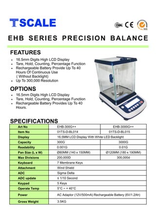 • 16.5mm Digits High LCD Display
• Tare, Hold, Counting, Percentage Function
• Rechargeable Battery Provide Up To 40
Hours Of Continuous Use
( Without Backlight)
• Up To 300,000 Resolution
SPECIFICATIONS
FEATURES
EHB SERIES PRECISION BALANCE
Art No EHB-300G++ EHB-3000G++
Item No 01TS-D-BL014 01TS-D-BL015
Display 16.5MM LCD Display With White LED Backlight
Capacity 300G 3000G
Readability 0.001G 0.01G
Pan Size (L x W) Ø80MM (140 x 150MM) Ø120MM (180 x 190MM)
Max Divisions 200,000D 300,000d
Keyboard 7 Membrane Keys
Attachment Wind Shield
ADC Sigma Delta
ADC update ≤ 1/10 Second
Keypad 5 Keys
Operate Temp 5°C ~ + 40°C
Power AC Adaptor (12V/500mA) Rechargeable Battery (6V/1.2Ah)
Gross Weight 3.5KG
• 16.5mm Digits High LCD Display
• Tare, Hold, Counting, Percentage Function
• Rechargeable Battery Provides Up To 40
Hours.
OPTIONS
 