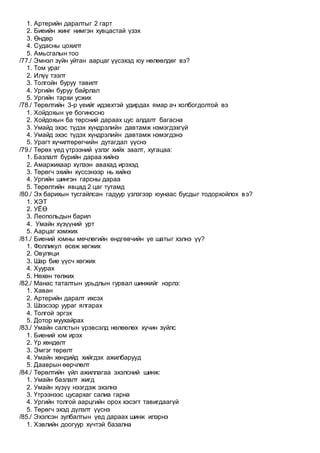 1. Артерийн даралтыг 2 гарт
2. Биеийн жинг нимгэн хувцастай үзэх
3. Өндөр
4. Судасны цохилт
5. Амьсгалын тоо
/77./ Эмнэл зүйн уйтан аарцаг үүсэхэд юу нөлөөлдөг вэ?
1. Том ураг
2. Илүү тээлт
3. Толгойн буруу тавилт
4. Ургийн буруу байрлал
5. Ургийн тархи усжих
/78./ Төрөлтийн 3-р үеийг идэвхтэй удирдах ямар ач холбогдолтой вэ
1. Хойдохын үе богиносно
2. Хойдохын ба төрсний дараах цус алдалт багасна
3. Умайд эхэс түдэх хүндрэлийн давтамж нэмэгдэхгүй
4. Умайд эхэс түдэх хүндрэлийн давтамж нэмэгдэнэ
5. Урагт хүчилтөрөгчийн дутагдал үүснэ
/79./ Төрөх үед үтрээний үзлэг хийх заалт, хугацаа:
1. Базлалт бүрийн дараа хийнэ
2. Амаржихаар хүлээн авахад ирэхэд
3. Төрөгч эхийн хүссэнээр нь хийнэ
4. Ургийн шингэн гарсны дараа
5. Төрөлтийн явцад 2 цаг тутамд
/80./ Эх барихын тусгайлсан гадуур үзлэгээр юунаас бусдыг тодорхойлох вэ?
1. ХЭТ
2. УЁӨ
3. Леопольдын барил
4. Умайн хүзүүний урт
5. Аарцаг хэмжих
/81./ Биений юмны мөчлөгийн өндгөвчийн үе шатыг хэлнэ үү?
1. Фолликул өсөж хөгжих
2. Овуляци
3. Шар бие үүсч хөгжих
4. Хуурах
5. Нөхөн төлжих
/82./ Манас таталтын урьдлын гурвал шинжийг нэрлэ:
1. Хаван
2. Артерийн даралт ихсэх
3. Шээсээр уураг ялгарах
4. Толгой эргэх
5. Дотор муухайрах
/83./ Умайн салстын үрэвсэлд нөлөөлөх хүчин зүйлс
1. Биений юм ирэх
2. Үр хөндөлт
3. Эмгэг төрөлт
4. Умайн хөндийд хийгдэх ажилбарууд
5. Дааврын өөрчлөлт
/84./ Төрөлтийн үйл ажиллагаа эхэлсний шинж:
1. Умайн базлалт жигд
2. Умайн хүзүү нээгдэж эхэлнэ
3. Үтрээнээс цусархаг салиа гарна
4. Ургийн толгой аарцгийн орох хэсэгт тавигдаагүй
5. Төрөгч эхэд дүлэлт үүснэ
/85./ Эхэлсэн зулбалтын үед дараах шинж илэрнэ
1. Хэвлийн доогуур хүчтэй базална
 