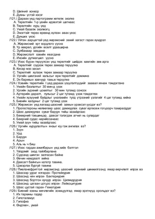 D. Шилний хонхор
E. Духны үстэй хэсэг
/121./ Дараах үед партограмм хөтөлж эхэлнэ
A. Төрөлтийн 1-р үеийн идэвхтэй шатнаас
B. Төрөлтийн нууц үед
C. Умай базалж эхэлмэгц
D. Эмэгтэйг төрөх өрөөнд хүлээн авах үеэс
E. Дунших үеэс
/122./ Уйтан аарцагтай үед жирэмсний эхний хагаст гарах хүндрэл
A. Жирэмсний эрт хордлого үүснэ
B. Үр хөврөл, ургийн өсөлт удааширна
C. Зулбахаар завдана
D. Жирэмслэлт хэвийн явагдана
E. Ихсийн дутмагшил үүснэ
/123./ Ихэс бүрэн төрүүлсэн үед төрөлтийг шийдэх хамгийн зөв арга
A. Төрөлтийг сэдээж төрөх замаар төрүүлнэ
B. Кесар мэс засал
C. Төрөлтийг хүлээж төрөх замаар төрүүлнэ
D. Ургийн шингэний хальсыг ярж төрөлтийг дэмжинэ
E. Эх барихын хавчуур тавьж төрүүлнэ
/124./ Хэвийн төрөлтийн I үед дараах үзүүлэлтүүдийг заавал хянаж тэмдэглэнэ
1. Умайн базлалтыг 30 мин-д үзэх
2. Ургийн зүрхний цохилтыг 30 мин тутамд сонсох
3. Артерийн даралт, пульсыг 2 цаг тутамд үзэж тэмдэглэх
4. Умайн хүзүүний байдлыг үнэлэхийн тулд үтрээний үзлэгийг 4 цаг тутамд хийнэ
5. Биеийн халууныг 2 цаг тутамд үзэх
/125./ Жирэмсэн үед яагаад шээсний замын үрэвсэл үүсдэг вэ?
1. Прогестероны нөлөөгөөр шээс дамжуулах суваг өргөсөж гогцоорч тахиралддаг
2. Шээс дамжуулах суваг баруун тийш хазайдгаас
3. Бөөөрний тэвшинцэр, давсаг тэлэгдэж агчил нь сулардаг
4. Бөөрний судас нарийссанаас
5. Умай зүүн тийш хазайдгаас
/126./ Ургийн нуруулалтын янзыг юу гэж ангилах вэ?
1. Зүүн
2. Урд
3. Баруун
4. Арын
5. Аль нь ч биш
/127./ Ихэс гардах ажилбарын үед хийх бэлтгэл
1. Үйлдлийг эхэд тайлбарлана
2. Судсанд шингэн залгасан байна
3. Өвчин намдаалт хийнэ
4. Давсагт байнгын катетр тавина.
5. Цэвэрлэх бургуй тавина
/128./ Пиелонефриттэй жирэмсэнд шээсний ерөнхий шинжилгээнд ямар өөрчлөлт илрэх вэ
1. Шээсээр уураг ялгарах- Протейнурия
2. Шээсэнд нян илрэх- Бактериурия
3. Шээсэнд бортгон хучуур илрэх- Цилиндрурия
4. Шээсэнд цагаан цогцос илрэх- Лейкоцитурия
5. Шээс цустай гарах- Гематурия
/129./ Биений юмны мөчлөгийн зохицуулгад ямар эрхтнүүд оролцдог вэ?
1. Их тархины гадар
2. Гипоталамус
3. Гипофиз
4. Өндгөвч , умай
 