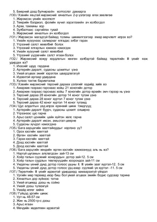5. Бөөрний дээд булчирхайн холтослог давхарга
/130./ Хэвийн явцтай жирэмсний хяналтын 2-р үзлэгээр өгөх зөвлөгөө
1. Жирэмсэн үеийн хооллолт
2. Төмрийн бэлдмэл, фолийн хүчил хэрэглэхийн ач холбогдол
3. Архи, тамхины хор
4. Зулбалтаас сэргийлэх тухай
5. Жирэмсний хяналтын ач холбогдол
/131./ Жирэмсэн магадгүй байхад толины шинжилгээгээр ямар өөрчлөлт илрэх вэ?
1. Умайн хүзүүнээс салиархаг ялгадас элбэг гарах
2. Үтрээний салст хөхөлбий болох
3. Үтрээний ялгарлын хэмжээ нэмэгдэх
4. Умайн хүзүүний салст хөхөлбий
5. Үтрээний үүдэвчийн салст ягаан болох
/132./ Жирэмсний хожуу хордлогын хөнгөн хэлбэртэй байхад төрөлтийн III үеийг яаж
удирдах вэ?
1. Ихэсийг шууд гардана
2. Артерийн даралт, судасны цохилтыг үзнэ
3. Умай агшаах эмийг хэрэглэх шаардлагагүй
4. Идэвхтэй аргаар удирдана
5. Хүлээх тактик баримтална
/133./ Хэвийн жирэмсний төрсний дараах үзлэгийг хэдийд хийх вэ
1. Амаржих газраас гарснаас хойш 21 хоногийн дотор
2. Амаржих газраас гарснаас хойш 7 хоногийн дотор өрхийн эмч гэрээр нь үзнэ
3. Төрсний дараа 28 хоногийн дотор 14 хоног тутам үзнэ
4. Төрсний дараа 28 хоног хүртэл 7 хоног тутам үзнэ
5. Төрсний дараа 42 хоног хүртэл 14 хоног тутамд
/134./ Цус алдалтын үед илрэх ерөнхий шинж тэмдгүүд;
1. Артерийн даралт буурч, судасны цохилт олширно
2. Үтрээнээс цус гарна
3. Арьс салст цонхийж цайн хүйтэн хөлс гарна
4. Артерийн даралт ихсэн, амьсгал цөөрнө
5. Судасны хүчдэл нэмэгдэнэ
/135./ Бага аарцагийн хавтгайнуудыг нэрлэнэ үү?
1. Орох хэсгийн хавтгай
2. Өргөн хэсгийн хавтгай
3. Гарах хэсгийн хавтгай
4. Дээд хэсгийн хавтгай
5. Доод хэсгийн хавтгай
/136./ Бага аарцгийн хөндийн өргөн хэсгийн хэмжээнүүд аль нь вэ?
1. Нэргүй шугамын алслагдсан зай-13 см
2. Хоёр талын сүүжний хонхруудын дотор зай-12. 5 см
3. Хоёр талын суудлын төвгөрүүдийн хоорондох зай-11 см
4. Умдагны үений дунд дотор голоос ууцны II. III үеийн зааг хүртэл-12. 5 см
5. Умдагны үений дунд дотор голоос ууц-ахар сүүлний үе хүртэл -11. 5 см
/137./ Төрөлтийн III үеийг идэвхтэй удирдахад хамаарахгүй үйлдэл
1. Ургийн мөр төрөхөд ихэр биш бол умай агшаах эмийн бодис судсаар тарина
2. Хяналтын дор хүйнээс татна
3. Умай агшихад дээш нь сойно
4. Умайг дээш түлхэхгүй
5. Умайд иллэг хийнэ
/138./ Гүйцэд ургийн шинж:
1. Урт нь 48-57 см
2. Жин нь 2500 гр-с дээш
3. Арьс ягаан
4. Мөчдийн хөдөлгөөн идэвхтэй
 