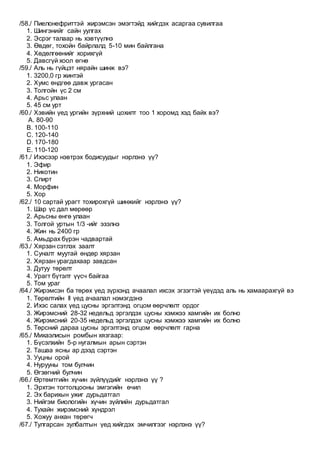 /58./ Пиелонефриттэй жирэмсэн эмэгтэйд хийгдэх асаргаа сувилгаа
1. Шингэнийг сайн уулгах
2. Эсрэг талаар нь хэвтүүлнэ
3. Өвдөг, тохойн байрлалд 5-10 мин байлгана
4. Хөдөлгөөнийг хорихгүй
5. Давсгүй хоол өгнө
/59./ Аль нь гүйцэт нярайн шинж вэ?
1. 3200,0 гр жинтэй
2. Хумс өндгөө давж ургасан
3. Толгойн үс 2 см
4. Арьс улаан
5. 45 см урт
/60./ Хэвийн үед ургийн зүрхний цохилт тоо 1 хоромд хэд байх вэ?
A. 80-90
B. 100-110
C. 120-140
D. 170-180
E. 110-120
/61./ Ихэсээр нэвтрэх бодисуудыг нэрлэнэ үү?
1. Эфир
2. Никотин
3. Спирт
4. Морфин
5. Хор
/62./ 10 сартай урагт тохирохгүй шинжийг нэрлэнэ үү?
1. Шар үс дал мөрөөр
2. Арьсны өнгө улаан
3. Толгой уртын 1/3 -ийг эзэлнэ
4. Жин нь 2400 гр
5. Амьдрах бүрэн чадвартай
/63./ Хярзан сэтлэх заалт
1. Суналт муутай өндөр хярзан
2. Хярзан урагдахаар завдсан
3. Дутуу төрөлт
4. Урагт бүтэлт үүсч байгаа
5. Том ураг
/64./ Жирэмсэн ба төрөх үед зүрхэнд ачаалал ихсэх эгзэгтэй үеүдэд аль нь хамаарахгүй вэ
1. Төрөлтийн II үед ачаалал нэмэгдэнэ
2. Ихэс салах үед цусны эргэлтэнд огцом өөрчлөлт ордог
3. Жирэмсний 28-32 недельд эргэлдэх цусны хэмжээ хамгийн их болно
4. Жирэмсний 20-35 недельд эргэлдэх цусны хэмжээ хамгийн их болно
5. Төрсний дараа цусны эргэлтэнд огцом өөрчлөлт гарна
/65./ Михаэлисын ромбын хязгаар:
1. Бүсэлхийн 5-р нугалмын арын сэртэн
2. Ташаа ясны ар дээд сэртэн
3. Ууцны орой
4. Нурууны том булчин
5. Өгзөгний булчин
/66./ Өртөмтгийн хүчин зүйлүүдийг нэрлэнэ үү ?
1. Эрхтэн тогтолцооны эмгэгийн өчил
2. Эх барихын ужиг дурьдатгал
3. Нийгэм биологийн хүчин зүйлийн дурьдатгал
4. Тухайн жирэмсний хүндрэл
5. Хожуу анхан төрөгч
/67./ Тулгарсан зулбалтын үед хийгдэх эмчилгээг нэрлэнэ үү?
 