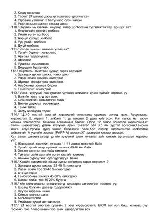 2. Кесар хагалгаа
3. Төрөлт 24 цагаас дээш хугацаагаар үргэлжилсэн
4. Үтрээний үзлэгийг 5 ба түүнээс олон хийсэн
5. Ураг орчмын шингэн гараад удсан
/110./ Өндгөвч нь хэвлийн хөндийд ямар холбоосын тусламжтайгаар оршдог вэ?
1. Өндгөвчийн өөрийн холбоос
2. Умайн өргөн холбоос
3. Аарцаг юулүүр холбоос
4. Ууц умайн холбоос
5. Дугуй холбоос
/111./ Ургийн шингэн хаанаас үүсэх вэ?
1. Ургийн бүрхүүл хальснаас
2. Арьсны гадаргуугаас
3. Шээснээс
4. Уушигны амьсгалаас
5. Децидуал бүрхүүлээс
112./ Жирэмсэн эмэгтэйн цусанд гарах өөрчлөлт
1. Эргэлдэх цусны хэмжээ нэмэгдэнэ
2. Улаан эсийн хэмжээ нэмэгдэнэ
3. Шүлтлэг фосфатаза нэмэгдэнэ
4. Альбумины хэмжээ буурна
5. Гематокрит нэмэгдэнэ
/113./ Умайн хүзүүний гаж хувирал үүсэхэд нөлөөлөх хүчин зүйлийг нэрлэнэ үү
1. Бэлгийн хавьталд эрт орох
2. Олон бэлгийн хавьтагчтай байх
3. Биеийн дархлаа өөрчлөгдөх
4. Тамхи татах
5. Залуу насандаа төрөх
/114./ Ц..,40 настай эмэгтэй жирэмсний хяналтанд орохоор эмчид ирэв. Асуумжаас:
жирэмслэлт 5, төрөлт 1, зулбалт 1, үр хөндөлт 2 удаа хийлгэсэн. Нэг хүүхэд нь оюун
ухааны хомсдолтой, байнгын асрамжинд байдаг. Одоо 12 долоо хоногтой жирэмсэн.Хэт
авиан шинжилгээнд ургийн хүзүүний арын тунгалаг зай 3.5 мм хүртэл өргөссөн.Хамрын
хянга ясгүй.Ургийн дунд чөмөг богинохон байв.Хос сорилд жирэмсэнтэй холбоотой
сийвэнгийн А уургийн хэмжээ (PAPP-A) ихэссэн.ХГ дааврын хэмжээ ихэссэн.
Хэт авиан шинжилгээгээр ургийн хүзүүний арын тунгалаг зайг хэмжих аргачлалыг нэрлэнэ
үү?
1. Жирэмсний тээлтийн хугацаа 11-14 долоо хоногтой байх
2. Ургийн зулай ахар сүүлний хэмжээ 45-84 мм байх
3. Зөвхөн сагитал хавтгайд хэмжинэ
4. Тунгалаг зайн хамгийн өргөн хэсгийг хэмжинэ
5. Амнион бүрхүүлийг оролцуулахгүй байна
/115./ Хэвийн жирэмсний явцад цусны эргэлтэнд гарах өөрчлөлт ?
1. Эргэлдэх цусны хэмжээ 35-40 % нэмэгдэнэ
2. Улаан эсийн тоо 30-40 % нэмэгдэнэ
3. Цус шингэрнэ
4. Гемоглобины хэмжээ 40-50% нэмэгдэнэ
5. Цагаан эсийн тоо 15-20% буурна
/116./ Үйл ажиллагааны оношилгоонд хамаарах шинжилгээг нэрлэнэ үү:
1. Цусанд бэлгийн даавар тодорхойлох
2. Хүүхэн харааны шинж
3. Оймын навчны шинж
4. Кольпоцитологи
5. Умайгаас хусам авч шинжлэх
/117./ 24 настай эмэгтэй сүүлийн 2 жил жирэмслээгүй, БЮМ тогтмол биш, хөхнөөс сүү
гоожино гэнэ. Ямар шинжилгээ хийх шаардлагтай вэ?
 