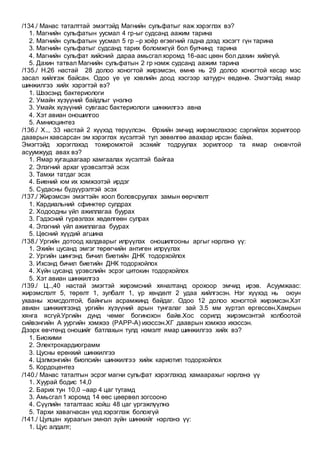 /134./ Манас таталттай эмэгтэйд Магнийн сульфатыг яаж хэрэглэх вэ?
1. Магнийн сульфатын уусмал 4 гр-ыг судсанд аажим тарина
2. Магнийн сульфатын уусмал 5 гр –р хоёр өгзөгний гадна дээд хэсэгт гүн тарина
3. Магнийн сульфатыг судсанд тарих боломжгүй бол булчинд тарина
4. Магнийн сульфат хийсний дараа амьсгал хоромд 16-аас цөөн бол дахин хийхгүй.
5. Дахин татвал Магнийн сульфатын 2 гр нэмж судсанд аажим тарина
/135./ Н.26 настай 28 долоо хоногтой жирэмсэн, өмнө нь 29 долоо хоногтой кесар мэс
засал хийлгэж байсан. Одоо үе үе хэвлийн доод хэсгээр хатуурч өвдөнө. Эмэгтэйд ямар
шинжилгээ хийх хэрэгтэй вэ?
1. Шээсэнд бактериологи
2. Умайн хүзүүний байдлыг үнэлнэ
3. Умайх хүзүүний сувгаас бактериологи шинжилгээ авна
4. Хэт авиан оношилгоо
5. Амниоцинтез
/136./ Х.., 33 настай 2 хүүхэд төрүүлсэн. Өрхийн эмчид жирэмслэхээс сэргийлэх зорилгоор
дааврын хавсарсан эм хэрэглэх хүсэлтэй тул зөвөлгөө авахаар ирсэн байна.
Эмэгтэйд хэрэглэхэд тохиромжтой эсэхийг тодруулах зорилгоор та ямар оновчтой
асуумжууд авах вэ?
1. Ямар хугацаагаар хамгаалах хүсэлтэй байгаа
2. Элэгний архаг үрэвсэлтэй эсэх
3. Тамхи татдаг эсэх
4. Биений юм их хэмжээтэй ирдэг
5. Судасны бүдүүрэлтэй эсэх
/137./ Жирэмсэн эмэгтэйн хоол боловсруулах замын өөрчлөлт
1. Кардиальний сфинктер сулдрах
2. Ходоодны үйл ажиллагаа буурах
3. Гэдэсний гүрвэлзэх хөдөлгөөн сулрах
4. Элэгний үйл ажиллагаа буурах
5. Цөсний хүүдий агшина
/138./ Ургийн дотоод халдварыг илрүүлэх оношилгооны аргыг нэрлэнэ үү:
1. Эхийн цусанд эмгэг төрөгчийн антиген илрүүлэх
2. Ургийн шингэнд бичил биетийн ДНК тодорхойлох
3. Ихсэнд бичил биетийн ДНК тодорхойлох
4. Хүйн цусанд үрэвслийн эсрэг цитокин тодорхойлох
5. Хэт авиан шинжилгээ
/139./ Ц..,40 настай эмэгтэй жирэмсний хяналтанд орохоор эмчид ирэв. Асуумжаас:
жирэмслэлт 5, төрөлт 1, зулбалт 1, үр хөндөлт 2 удаа хийлгэсэн. Нэг хүүхэд нь оюун
ухааны хомсдолтой, байнгын асрамжинд байдаг. Одоо 12 долоо хоногтой жирэмсэн.Хэт
авиан шинжилгээнд ургийн хүзүүний арын тунгалаг зай 3.5 мм хүртэл өргөссөн.Хамрын
хянга ясгүй.Ургийн дунд чөмөг богинохон байв.Хос сорилд жирэмсэнтэй холбоотой
сийвэнгийн А уургийн хэмжээ (PAPP-A) ихэссэн.ХГ дааврын хэмжээ ихэссэн.
Дээрх өвчтөнд оношийг батлахын тулд нэмэлт ямар шинжилгээ хийх вэ?
1. Биохими
2. Электрокардиограмм
3. Цусны ерөнхий шинжилгээ
4. Цэлмэнгийн биопсийн шинжилгээ хийж кариотип тодорхойлох
5. Кордоцентез
/140./ Манас таталтын эсрэг магни сульфат хэрэглэхэд хамаарахыг нэрлэнэ үү
1. Хуурай бодис 14,0
2. Барих тун 10,0 –аар 4 цаг тутамд
3. Амьсгал 1 хоромд 14 өөс цөөрвөл зогсооно
4. Сүүлийн таталтаас хойш 48 цаг үргэжлүүлнэ
5. Тархи хавагнасан үед хэрэглэж болохгүй
/141./ Цулцан хураагын эмнэл зүйн шинжийг нэрлэнэ үү:
1. Цус алдалт;
 