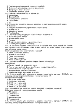 2. Умай жирэмсний хугацаатай тохирохгүй том байх
3. Жирэмсний эрт хугацаанд хавагнах даралт ихсэх
4. Дотор муухай оргих, бөөлжих
5. Өндгөвчинд уйланхай үүсэх
/142./ Инвазив оношлогооны аргыг нэрлэнэ үү:
1. Амниоскопия
2. Допплер ЭХО
3. Кольпоцитологи шинжилгээ
4. Кордоцентез
5. КТГ
/143./ Жирэмснээс хамгаалах дааврын хавсарсан эм хэрэглэхэдтохиромжгүй хүмүүс
1. Жирэмсэн
2. Хөхүүл эмэгтэй төрсний дараах эхний 6 сарын дотор
3. Элэгний эмгэг
4. Хөхний хорт хавдар
5. Трлмбоэмболи
/144./ Жирэмсэн үед умай урагдаж болох шалтгааныг нэрлэнэ үү
1. Эмнэл зүйн уйтан аарцаг
2. Бүтцийн уйтан аарцаг
3. Том ураг
4. Кесар мэс заслын дараах соривны хэврэгшил
5. Үр шилжүүлэн суулгасан тохиодолд
/145./ А. 52 настай, сүүлийн 3 сар доошоо үе үе цусархаг зүйл гарна, биений юм сүүлийн
үед тогтворгүй болсон сүүлийн долоо хоногт хэмжээ нь ихсээд байна гэсэн зовиуртай
эмэгтэйчүүдийн эмчид иржээ.
Умайгаас цус гарах ямар эмгэгүүд байж болох вэ?
1. Умайн салстын хэт зузаарал
2. Элэгний архаг үрэвсэл
3. Умайн салстын өмөн
4. Умайн хоргүй хавдар
5. Умайн салстын үрэвсэл
/146./ Дараах оношилгооны аргуудад тохирох шинжийг сонгоно уу?
Амниоцентез
A. Ургийн зүрхний үйл ажиллагааг үнэлэх
B. Ураг орчмын шингэний физик химийн шинж чанарыг тодорхойлох
C. Ургийн шингэний байдлыг үнэлэх
D. Ургийн илэрхий гажигийг тодорхойлох
E. Ургийн генетикийн өөрчлөлтийг илрүүлэх
/147./ Эмэгтэйчүүдийн үйл ажиллагааны дараах оношилгооны аргуудыг БЮМ-ийн аль
хугацаанд хийхэд тохиромжтой болохыг тохируулан тавина уу?
Гистеросальфингографи
A. БЮМ –ны 3 дахь өдөр
B. БЮМ –ны 8 дахь өдөр
C. БЮМ –ны 14 дахь өдөр
D. БЮМ –ны 21 дахь өдөр
E. БЮМ –ны 26 дахь өдөр
/148./ Дараах БЮМ –ны үед илрэх шинжид нэршилийг тохируулан тавина уу?
БЮМ жигд, өвдөлттэй, гарах цусны хэмжээ хэвийн
A. Менорраги
B. Олигоменорей
C. Полименорей
D. Менометрорраги
E. Альгоменорей
/149./ Эмэгтэйчүүдийн үйл ажиллагааны дараах оношилгооны аргуудыг БЮМ-ийн аль
хугацаанд хийхэд тохиромжтой болохыг тохируулан тавина уу?
 