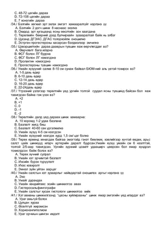 C. 48-72 цагийн дараа
D. 72-108 цагийн дараа
E. 7 хоногийн дараа
/34./ Бэлгийн хөгжил эрт эхлэх эмгэгт хамааралгүйг нэрлэнэ үү
A. Бэлгийн 2 догч шинж 8 наснаас эхэлнэ
B. Охидод эрт хугацаанд ясны өөслтийн зон хаагдана
C. Төрөлхийн бөөрний дээд булчирхайн зузааралтай байх нь элбэг
D. Цусанд ДГЭАС, ДГАС толорхойлж оношилно
E. Эстрген прогестероны хасарсан бэлдмэлээр эмчилнэ
/35./ Цэвэршилтийн дараа дааврын түвшин яаж өөрчлөгддөг вэ?
A. Өөрчлөлт бага илэрнэ
B. ФСГ болон ЛГ буурна
C. ФСГ болон ЛГ нэмэгдэнэ
D. Пролактин нэмэгдэнэ
E. Прогестероны түвшин нэмэгдэнэ
/36./ Умайн хүзүүний салиа 8-10 см сунаж байвал БЮМ-ний аль үетэй тохирох вэ?
A. 1-5 дахь өдөр
B. 6-10 дахь өдөр
C. 12-14 дахь өдөр
D. 16-20 дахь өдөр
E. 22-24дахь өдөр
/37./ Үтрээний үзлэгээр төрөлтийн үед ургийн толгой суудал ясны түвшинд байсан бол яаж
тавигдсан байна гэж үзэх вэ?
A. +2
B. +1
C. 0
D. -1
E. -2
/38./ Төрөлтийн далд үед дараах шинж хамаарна:
A. 10 хоромд 1-2 удаа базлана
B. Базлалт жигд биш
C. Базлалт 40-60 сек үргэлжилнэ
D. Умайн хүзүү 4-5 см нээгдсэн
E. Умайн хүзүүний нээгдэх хурд 1,5 см/ цаг болно
/39./ Төрөх өрөөнд хянагдаж байгаа эмэгтэйд гэнэт бөөлжих, хэвлийгээр хүчтэй өвдөх, арьс
салст цайх шинжүүд илэрч артерийн даралт буурсан.Умайн хүзүү умайн см 6 нээлттэй,
толгой 2/5-аар тавигдсан. Ургийн зүрхний цохилт удааширч цөөрсөн бол ямар хүндрэл
тохиолдсон байж болох вэ?
A. Төрөх хүчний сулрал
B. Умайн хэт эрчимтэй базлалт
C. Ихсийн бүрэн түрүүлэлт
D. Ихэс ховхролт
E. Эмнэл зүйн уйтан аарцаг
/40./ Умайн салстын хэт зузаарлыг найвдартай оношилох аргыг нэрлэнэ үү
A. Эхо
B. Умайг дурандах
C. Умайн хөндийгөөс эсийн шинжилгээ авах
D. Гистеросальфингографи
E. Умайн салстыг хусаж гистологи шинжилгээ хийх
/41./ Хэт авианы шинжилгээнд “цасны хуйлирааны” шинж ямар эмгэгийн үед илэрдэг вэ?
A. Ураг амьгүй болох
B. Цулцан хураа
C. Өсөлтгүй жирэмсэн
D. Хорионэнпителиом
E. Ураг орчмын шингэн ихдэлт
 