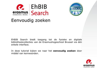 Eenvoudig zoeken
EhBIB Search biedt toegang tot de fysieke en digitale
bibliotheekcollecties van de Erasmushogeschool Brussel via één
enkele interface.
In deze tutorial kijken we naar het eenvoudig zoeken door
middel van kernwoorden.
 
