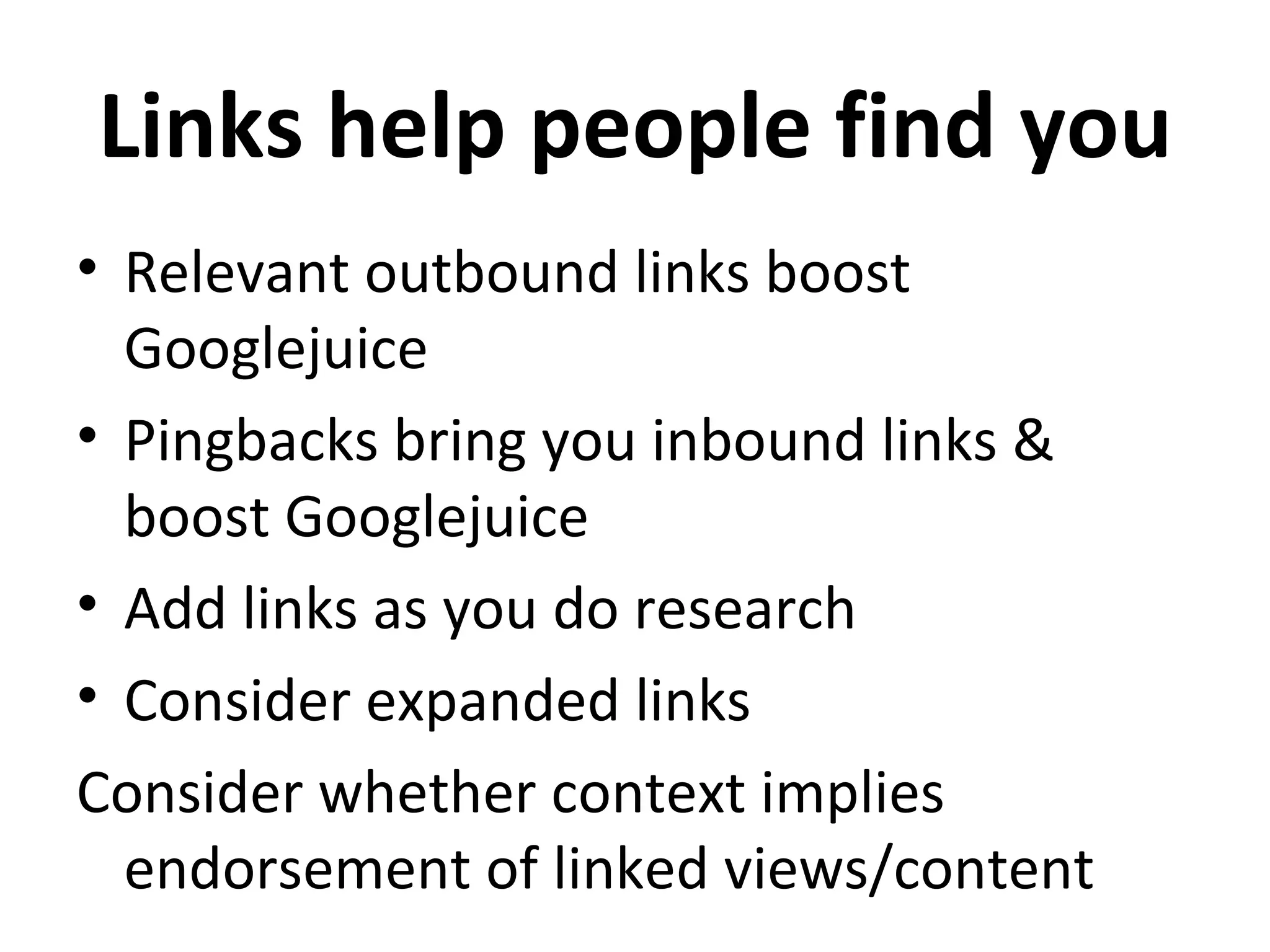 Links help people find you
• Relevant outbound links boost
  Googlejuice
• Pingbacks bring you inbound links &
  boost Googlejuice
• Add links as you do research
• Consider expanded links
Consider whether context implies
  endorsement of linked views/content
 